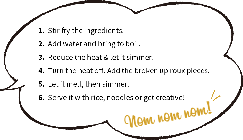 1. Stir fry the ingredients. 2. Add water and bring to boil. 3. Reduce the heat & let it simmer. 4. Turn the heat off. Add the broken up roux pieces. 5. Let it melt, then simmer. 6. Serve it with rice, noodles or get creative! | Nom nom nom!