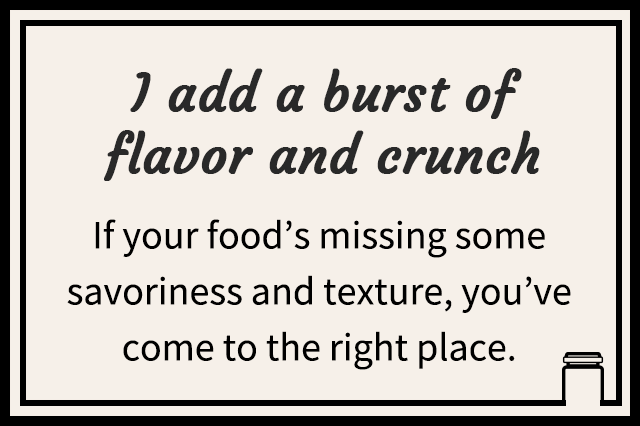 I add a burst of flavor and crunch | If your food’s missing some savoriness and texture, you’ve come to the right place.